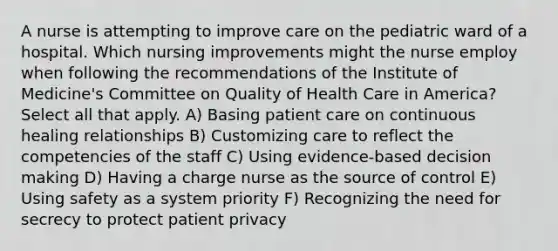 A nurse is attempting to improve care on the pediatric ward of a hospital. Which nursing improvements might the nurse employ when following the recommendations of the Institute of Medicine's Committee on Quality of Health Care in America? Select all that apply. A) Basing patient care on continuous healing relationships B) Customizing care to reflect the competencies of the staff C) Using evidence-based decision making D) Having a charge nurse as the source of control E) Using safety as a system priority F) Recognizing the need for secrecy to protect patient privacy