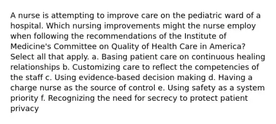 A nurse is attempting to improve care on the pediatric ward of a hospital. Which nursing improvements might the nurse employ when following the recommendations of the Institute of Medicine's Committee on Quality of Health Care in America? Select all that apply. a. Basing patient care on continuous healing relationships b. Customizing care to reflect the competencies of the staff c. Using evidence-based decision making d. Having a charge nurse as the source of control e. Using safety as a system priority f. Recognizing the need for secrecy to protect patient privacy