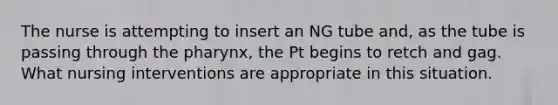 The nurse is attempting to insert an NG tube and, as the tube is passing through the pharynx, the Pt begins to retch and gag. What nursing interventions are appropriate in this situation.