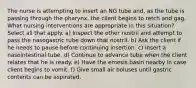 The nurse is attempting to insert an NG tube and, as the tube is passing through the pharynx, the client begins to retch and gag. What nursing interventions are appropriate in this situation? Select all that apply. a) Inspect the other nostril and attempt to pass the nasogastric tube down that nostril. b) Ask the client if he needs to pause before continuing insertion. c) Insert a nasointestinal tube. d) Continue to advance tube when the client relates that he is ready. e) Have the emesis basin nearby in case client begins to vomit. f) Give small air boluses until gastric contents can be aspirated.