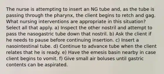 The nurse is attempting to insert an NG tube and, as the tube is passing through <a href='https://www.questionai.com/knowledge/ktW97n6hGJ-the-pharynx' class='anchor-knowledge'>the pharynx</a>, the client begins to retch and gag. What nursing interventions are appropriate in this situation? Select all that apply. a) Inspect the other nostril and attempt to pass the nasogastric tube down that nostril. b) Ask the client if he needs to pause before continuing insertion. c) Insert a nasointestinal tube. d) Continue to advance tube when the client relates that he is ready. e) Have the emesis basin nearby in case client begins to vomit. f) Give small air boluses until gastric contents can be aspirated.