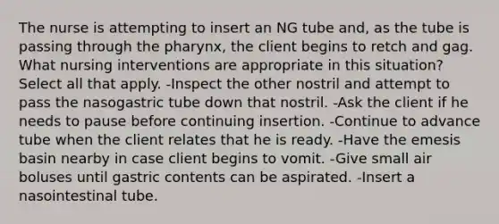 The nurse is attempting to insert an NG tube and, as the tube is passing through the pharynx, the client begins to retch and gag. What nursing interventions are appropriate in this situation? Select all that apply. -Inspect the other nostril and attempt to pass the nasogastric tube down that nostril. -Ask the client if he needs to pause before continuing insertion. -Continue to advance tube when the client relates that he is ready. -Have the emesis basin nearby in case client begins to vomit. -Give small air boluses until gastric contents can be aspirated. -Insert a nasointestinal tube.