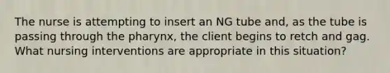 The nurse is attempting to insert an NG tube and, as the tube is passing through the pharynx, the client begins to retch and gag. What nursing interventions are appropriate in this situation?