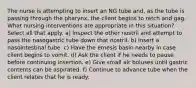 The nurse is attempting to insert an NG tube and, as the tube is passing through the pharynx, the client begins to retch and gag. What nursing interventions are appropriate in this situation? Select all that apply. a) Inspect the other nostril and attempt to pass the nasogastric tube down that nostril. b) Insert a nasointestinal tube. c) Have the emesis basin nearby in case client begins to vomit. d) Ask the client if he needs to pause before continuing insertion. e) Give small air boluses until gastric contents can be aspirated. f) Continue to advance tube when the client relates that he is ready.