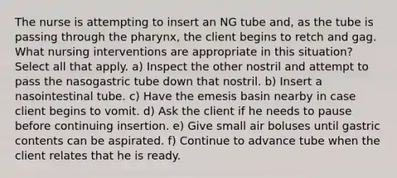 The nurse is attempting to insert an NG tube and, as the tube is passing through the pharynx, the client begins to retch and gag. What nursing interventions are appropriate in this situation? Select all that apply. a) Inspect the other nostril and attempt to pass the nasogastric tube down that nostril. b) Insert a nasointestinal tube. c) Have the emesis basin nearby in case client begins to vomit. d) Ask the client if he needs to pause before continuing insertion. e) Give small air boluses until gastric contents can be aspirated. f) Continue to advance tube when the client relates that he is ready.