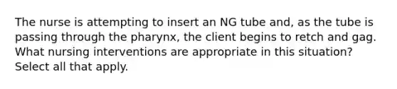 The nurse is attempting to insert an NG tube and, as the tube is passing through the pharynx, the client begins to retch and gag. What nursing interventions are appropriate in this situation? Select all that apply.