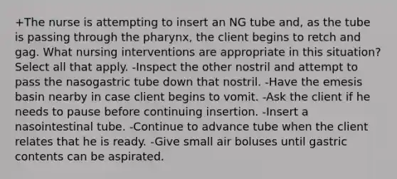 +The nurse is attempting to insert an NG tube and, as the tube is passing through the pharynx, the client begins to retch and gag. What nursing interventions are appropriate in this situation? Select all that apply. -Inspect the other nostril and attempt to pass the nasogastric tube down that nostril. -Have the emesis basin nearby in case client begins to vomit. -Ask the client if he needs to pause before continuing insertion. -Insert a nasointestinal tube. -Continue to advance tube when the client relates that he is ready. -Give small air boluses until gastric contents can be aspirated.