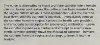 The nurse is attempting to insert a urinary catheter into a female client's bladder and realizes the catheter has been inserted into the vagina. Which action is most appropriate? - Ask the client to bear down until the catheter is expelled. - Immediately remove the catheter from the vagina, contact the health care provider, and anticipate a prescription for prophylactic antibiotics. - Leave the catheter in place as a marker and attempt to insert a new sterile catheter directly above the misplaced catheter. - Remove the catheter from the vagina and attempt to insert it into the bladder.