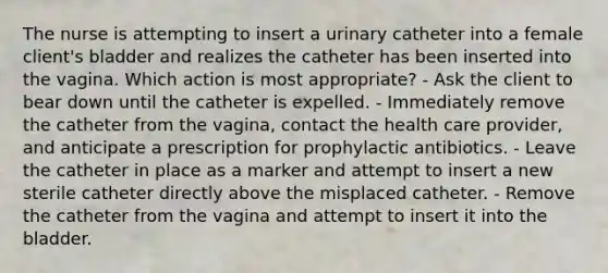 The nurse is attempting to insert a urinary catheter into a female client's bladder and realizes the catheter has been inserted into the vagina. Which action is most appropriate? - Ask the client to bear down until the catheter is expelled. - Immediately remove the catheter from the vagina, contact the health care provider, and anticipate a prescription for prophylactic antibiotics. - Leave the catheter in place as a marker and attempt to insert a new sterile catheter directly above the misplaced catheter. - Remove the catheter from the vagina and attempt to insert it into the bladder.