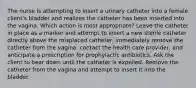 The nurse is attempting to insert a urinary catheter into a female client's bladder and realizes the catheter has been inserted into the vagina. Which action is most appropriate? Leave the catheter in place as a marker and attempt to insert a new sterile catheter directly above the misplaced catheter. Immediately remove the catheter from the vagina, contact the health care provider, and anticipate a prescription for prophylactic antibiotics. Ask the client to bear down until the catheter is expelled. Remove the catheter from the vagina and attempt to insert it into the bladder.