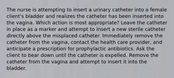 The nurse is attempting to insert a urinary catheter into a female client's bladder and realizes the catheter has been inserted into the vagina. Which action is most appropriate? Leave the catheter in place as a marker and attempt to insert a new sterile catheter directly above the misplaced catheter. Immediately remove the catheter from the vagina, contact the health care provider, and anticipate a prescription for prophylactic antibiotics. Ask the client to bear down until the catheter is expelled. Remove the catheter from the vagina and attempt to insert it into the bladder.