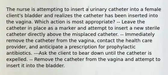 The nurse is attempting to insert a urinary catheter into a female client's bladder and realizes the catheter has been inserted into the vagina. Which action is most appropriate? -- Leave the catheter in place as a marker and attempt to insert a new sterile catheter directly above the misplaced catheter. -- Immediately remove the catheter from the vagina, contact the health care provider, and anticipate a prescription for prophylactic antibiotics. ---Ask the client to bear down until the catheter is expelled. -- Remove the catheter from the vagina and attempt to insert it into the bladder.