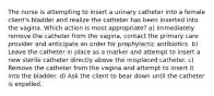 The nurse is attempting to insert a urinary catheter into a female client's bladder and realize the catheter has been inserted into the vagina. Which action is most appropriate? a) Immediately remove the catheter from the vagina, contact the primary care provider and anticipate an order for prophylactic antibiotics. b) Leave the catheter in place as a marker and attempt to insert a new sterile catheter directly above the misplaced catheter. c) Remove the catheter from the vagina and attempt to insert it into the bladder. d) Ask the client to bear down until the catheter is expelled.