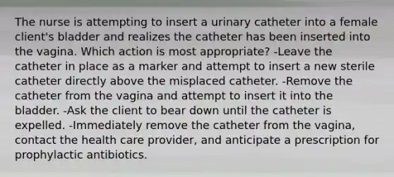 The nurse is attempting to insert a urinary catheter into a female client's bladder and realizes the catheter has been inserted into the vagina. Which action is most appropriate? -Leave the catheter in place as a marker and attempt to insert a new sterile catheter directly above the misplaced catheter. -Remove the catheter from the vagina and attempt to insert it into the bladder. -Ask the client to bear down until the catheter is expelled. -Immediately remove the catheter from the vagina, contact the health care provider, and anticipate a prescription for prophylactic antibiotics.