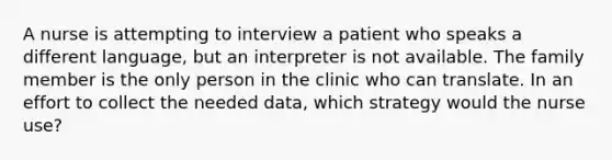 A nurse is attempting to interview a patient who speaks a different language, but an interpreter is not available. The family member is the only person in the clinic who can translate. In an effort to collect the needed data, which strategy would the nurse use?