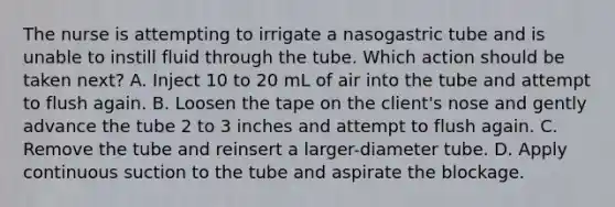 The nurse is attempting to irrigate a nasogastric tube and is unable to instill fluid through the tube. Which action should be taken next? A. Inject 10 to 20 mL of air into the tube and attempt to flush again. B. Loosen the tape on the client's nose and gently advance the tube 2 to 3 inches and attempt to flush again. C. Remove the tube and reinsert a larger-diameter tube. D. Apply continuous suction to the tube and aspirate the blockage.