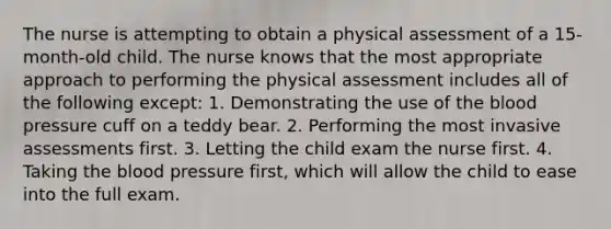 The nurse is attempting to obtain a physical assessment of a 15-month-old child. The nurse knows that the most appropriate approach to performing the physical assessment includes all of the following except: 1. Demonstrating the use of the blood pressure cuff on a teddy bear. 2. Performing the most invasive assessments first. 3. Letting the child exam the nurse first. 4. Taking the blood pressure first, which will allow the child to ease into the full exam.