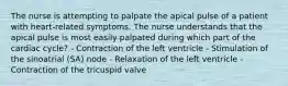 The nurse is attempting to palpate the apical pulse of a patient with heart-related symptoms. The nurse understands that the apical pulse is most easily palpated during which part of the cardiac cycle? - Contraction of the left ventricle - Stimulation of the sinoatrial (SA) node - Relaxation of the left ventricle - Contraction of the tricuspid valve