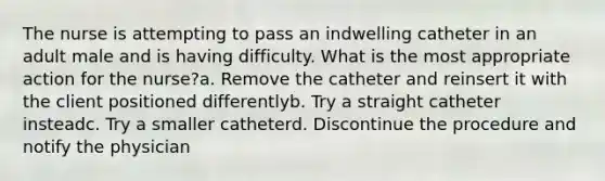 The nurse is attempting to pass an indwelling catheter in an adult male and is having difficulty. What is the most appropriate action for the nurse?a. Remove the catheter and reinsert it with the client positioned differentlyb. Try a straight catheter insteadc. Try a smaller catheterd. Discontinue the procedure and notify the physician