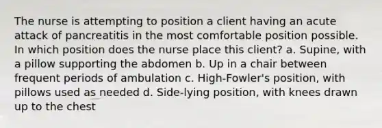 The nurse is attempting to position a client having an acute attack of pancreatitis in the most comfortable position possible. In which position does the nurse place this client? a. Supine, with a pillow supporting the abdomen b. Up in a chair between frequent periods of ambulation c. High-Fowler's position, with pillows used as needed d. Side-lying position, with knees drawn up to the chest