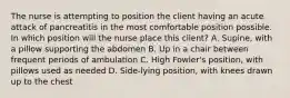 The nurse is attempting to position the client having an acute attack of pancreatitis in the most comfortable position possible. In which position will the nurse place this client? A. Supine, with a pillow supporting the abdomen B. Up in a chair between frequent periods of ambulation C. High Fowler's position, with pillows used as needed D. Side-lying position, with knees drawn up to the chest