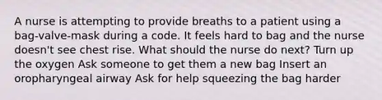 A nurse is attempting to provide breaths to a patient using a bag-valve-mask during a code. It feels hard to bag and the nurse doesn't see chest rise. What should the nurse do next? Turn up the oxygen Ask someone to get them a new bag Insert an oropharyngeal airway Ask for help squeezing the bag harder