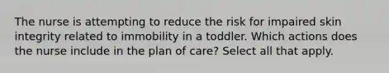 The nurse is attempting to reduce the risk for impaired skin integrity related to immobility in a toddler. Which actions does the nurse include in the plan of care? Select all that apply.