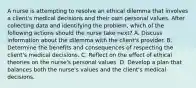 A nurse is attempting to resolve an ethical dilemma that involves a client's medical decisions and their own personal values. After collecting data and identifying the problem, which of the following actions should the nurse take next? A. Discuss information about the dilemma with the client's provider. B. Determine the benefits and consequences of respecting the client's medical decisions. C. Reflect on the effect of ethical theories on the nurse's personal values. D. Develop a plan that balances both the nurse's values and the client's medical decisions.