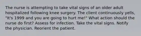 The nurse is attempting to take vital signs of an older adult hospitalized following knee surgery. The client continuously yells, "It's 1999 and you are going to hurt me!" What action should the nurse do first? Assess for infection. Take the vital signs. Notify the physician. Reorient the patient.