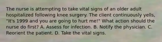 The nurse is attempting to take vital signs of an older adult hospitalized following knee surgery. The client continuously yells, "It's 1999 and you are going to hurt me!" What action should the nurse do first? A. Assess for infection. B. Notify the physician. C. Reorient the patient. D. Take the vital signs.