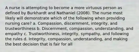 A nurse is attempting to become a more virtuous person as defined by Burkhardt and Nathaniel (2008). The nurse most likely will demonstrate which of the following when providing nursing care? a. Compassion, discernment, integrity, and trustworthiness b. Discernment, compassion, understanding, and empathy c. Trustworthiness, integrity, sympathy, and following the rules d. Integrity, compassion, understanding, and making the best decision that is fair for all