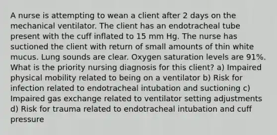 A nurse is attempting to wean a client after 2 days on the mechanical ventilator. The client has an endotracheal tube present with the cuff inflated to 15 mm Hg. The nurse has suctioned the client with return of small amounts of thin white mucus. Lung sounds are clear. Oxygen saturation levels are 91%. What is the priority nursing diagnosis for this client? a) Impaired physical mobility related to being on a ventilator b) Risk for infection related to endotracheal intubation and suctioning c) Impaired gas exchange related to ventilator setting adjustments d) Risk for trauma related to endotracheal intubation and cuff pressure