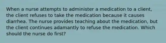 When a nurse attempts to administer a medication to a client, the client refuses to take the medication because it causes diarrhea. The nurse provides teaching about the medication, but the client continues adamantly to refuse the medication. Which should the nurse do first?