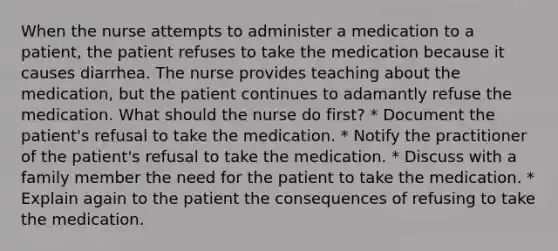 When the nurse attempts to administer a medication to a patient, the patient refuses to take the medication because it causes diarrhea. The nurse provides teaching about the medication, but the patient continues to adamantly refuse the medication. What should the nurse do first? * Document the patient's refusal to take the medication. * Notify the practitioner of the patient's refusal to take the medication. * Discuss with a family member the need for the patient to take the medication. * Explain again to the patient the consequences of refusing to take the medication.