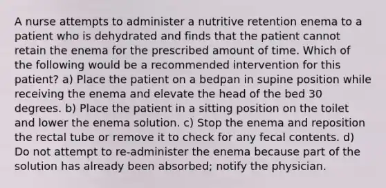 A nurse attempts to administer a nutritive retention enema to a patient who is dehydrated and finds that the patient cannot retain the enema for the prescribed amount of time. Which of the following would be a recommended intervention for this patient? a) Place the patient on a bedpan in supine position while receiving the enema and elevate the head of the bed 30 degrees. b) Place the patient in a sitting position on the toilet and lower the enema solution. c) Stop the enema and reposition the rectal tube or remove it to check for any fecal contents. d) Do not attempt to re-administer the enema because part of the solution has already been absorbed; notify the physician.