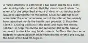 A nurse attempts to administer a tap water enema to a client who is dehydrated and finds that the client cannot retain the enema for the prescribed amount of time. What nursing action would be appropriate for this client? A) Do not attempt to re-administer the enema because part of the solution has already been absorbed; notify the health care provider. B) Place the client in a sitting position on the toilet and lower the enema solution. C) Stop the enema and reposition the rectal tube or remove it to check for any fecal contents. D) Place the client on a bedpan in supine position while receiving the enema and elevate the head of the bed 30 degrees.