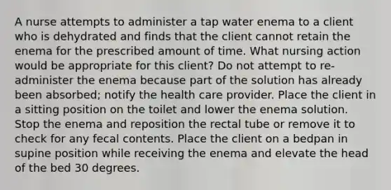 A nurse attempts to administer a tap water enema to a client who is dehydrated and finds that the client cannot retain the enema for the prescribed amount of time. What nursing action would be appropriate for this client? Do not attempt to re-administer the enema because part of the solution has already been absorbed; notify the health care provider. Place the client in a sitting position on the toilet and lower the enema solution. Stop the enema and reposition the rectal tube or remove it to check for any fecal contents. Place the client on a bedpan in supine position while receiving the enema and elevate the head of the bed 30 degrees.