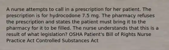 A nurse attempts to call in a prescription for her patient. The prescription is for hydrocodone 7.5 mg. The pharmacy refuses the prescription and states the patient must bring it to the pharmacy for it to be filled. The nurse understands that this is a result of what legislation? OSHA Patient's Bill of Rights Nurse Practice Act Controlled Substances Act