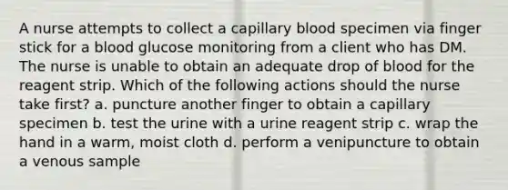 A nurse attempts to collect a capillary blood specimen via finger stick for a blood glucose monitoring from a client who has DM. The nurse is unable to obtain an adequate drop of blood for the reagent strip. Which of the following actions should the nurse take first? a. puncture another finger to obtain a capillary specimen b. test the urine with a urine reagent strip c. wrap the hand in a warm, moist cloth d. perform a venipuncture to obtain a venous sample