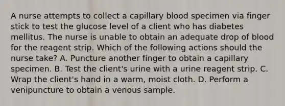 A nurse attempts to collect a capillary blood specimen via finger stick to test the glucose level of a client who has diabetes mellitus. The nurse is unable to obtain an adequate drop of blood for the reagent strip. Which of the following actions should the nurse take? A. Puncture another finger to obtain a capillary specimen. B. Test the client's urine with a urine reagent strip. C. Wrap the client's hand in a warm, moist cloth. D. Perform a venipuncture to obtain a venous sample.