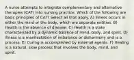 A nurse attempts to integrate complementary and alternative therapies (CAT) into nursing practice. Which of the following are basic principles of CAT? Select all that apply. A) Illness occurs in either the mind or the body, which are separate entities. B) Health is the absence of disease. C) Health is a state characterized by a dynamic balance of mind, body, and spirit. D) Illness is a manifestation of imbalance or disharmony and is a process. E) Curing is accomplished by external agents. F) Healing is a natural, slow process that involves the body, mind, and spirit.