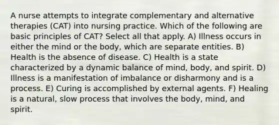 A nurse attempts to integrate complementary and alternative therapies (CAT) into nursing practice. Which of the following are basic principles of CAT? Select all that apply. A) Illness occurs in either the mind or the body, which are separate entities. B) Health is the absence of disease. C) Health is a state characterized by a dynamic balance of mind, body, and spirit. D) Illness is a manifestation of imbalance or disharmony and is a process. E) Curing is accomplished by external agents. F) Healing is a natural, slow process that involves the body, mind, and spirit.