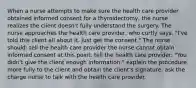 When a nurse attempts to make sure the health care provider obtained informed consent for a thyroidectomy, the nurse realizes the client doesn't fully understand the surgery. The nurse approaches the health care provider, who curtly says, "I've told this client all about it. Just get the consent." The nurse should: tell the health care provider the nurse cannot obtain informed consent at this point. tell the health care provider: "You didn't give the client enough information." explain the procedure more fully to the client and obtain the client's signature. ask the charge nurse to talk with the health care provider.