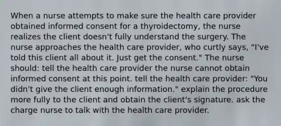 When a nurse attempts to make sure the health care provider obtained informed consent for a thyroidectomy, the nurse realizes the client doesn't fully understand the surgery. The nurse approaches the health care provider, who curtly says, "I've told this client all about it. Just get the consent." The nurse should: tell the health care provider the nurse cannot obtain informed consent at this point. tell the health care provider: "You didn't give the client enough information." explain the procedure more fully to the client and obtain the client's signature. ask the charge nurse to talk with the health care provider.