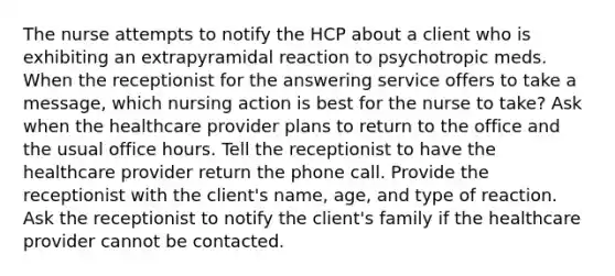 The nurse attempts to notify the HCP about a client who is exhibiting an extrapyramidal reaction to psychotropic meds. When the receptionist for the answering service offers to take a message, which nursing action is best for the nurse to take? Ask when the healthcare provider plans to return to the office and the usual office hours. Tell the receptionist to have the healthcare provider return the phone call. Provide the receptionist with the client's name, age, and type of reaction. Ask the receptionist to notify the client's family if the healthcare provider cannot be contacted.