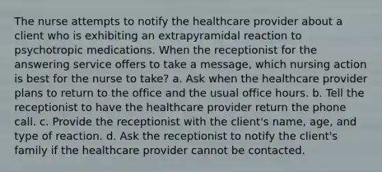 The nurse attempts to notify the healthcare provider about a client who is exhibiting an extrapyramidal reaction to psychotropic medications. When the receptionist for the answering service offers to take a message, which nursing action is best for the nurse to take? a. Ask when the healthcare provider plans to return to the office and the usual office hours. b. Tell the receptionist to have the healthcare provider return the phone call. c. Provide the receptionist with the client's name, age, and type of reaction. d. Ask the receptionist to notify the client's family if the healthcare provider cannot be contacted.