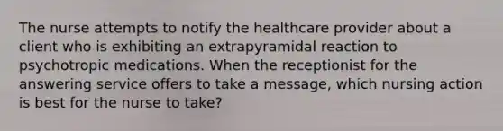 The nurse attempts to notify the healthcare provider about a client who is exhibiting an extrapyramidal reaction to psychotropic medications. When the receptionist for the answering service offers to take a message, which nursing action is best for the nurse to take?