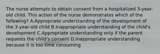 The nurse attempts to obtain consent from a hospitalized 3-year-old child. This action of the nurse demonstrates which of the following? A.Appropriate understanding of the development of the 3-year-old child B.Inappropriate understanding of the child's development C.Appropriate understanding only if the parent requests the child's consent D.Inappropriate understanding because it is too time consuming