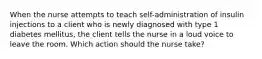 When the nurse attempts to teach self-administration of insulin injections to a client who is newly diagnosed with type 1 diabetes mellitus, the client tells the nurse in a loud voice to leave the room. Which action should the nurse take?