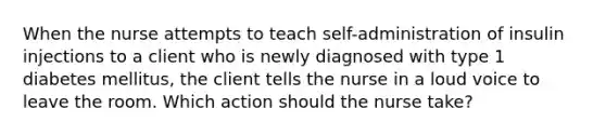 When the nurse attempts to teach self-administration of insulin injections to a client who is newly diagnosed with type 1 diabetes mellitus, the client tells the nurse in a loud voice to leave the room. Which action should the nurse take?